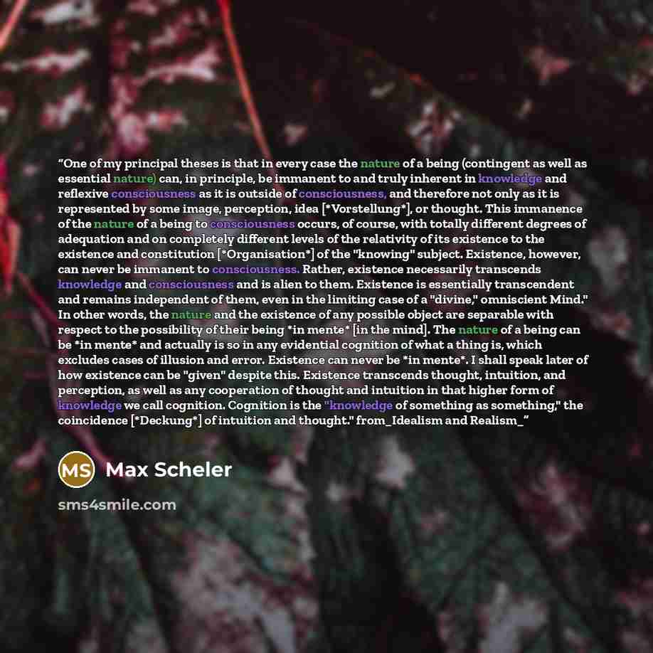 “One of my principal theses is that in every case the nature of a being (contingent as well as essential nature) can, in principle, be immanent to and truly inherent in knowledge and reflexive consciousness as it is outside of consciousness, and therefore not only as it is represented by some…” quote by Max Scheler