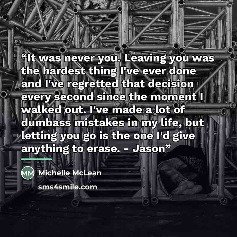 “It was never you. Leaving you was the hardest thing I've ever done and I've regretted that decision every second since the moment I walked out. I've made a lot of dumbass mistakes in my life, but letting you go is the one I'd give anything to erase. - Jason” quote by Michelle McLean