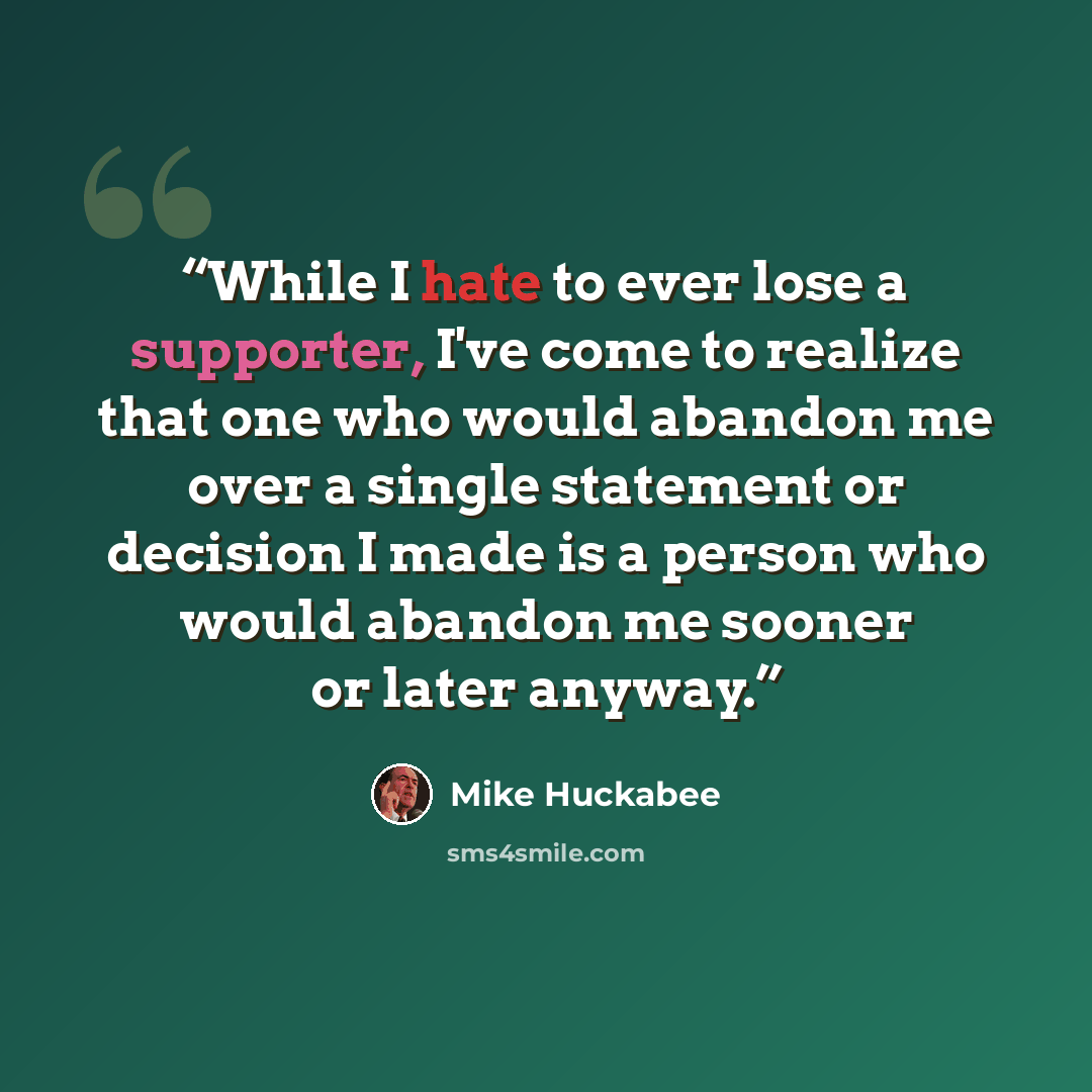 “While I hate to ever lose a supporter, I've come to realize that one who would abandon me over a single statement or decision I made is a person who would abandon me sooner or later anyway.” quote by Mike Huckabee