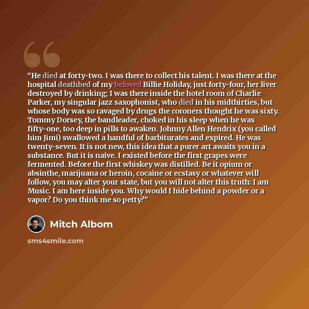 “He died at forty-two. I was there to collect his talent. I was there at the hospital deathbed of my beloved Billie Holiday, just forty-four, her liver destroyed by drinking; I was there inside the hotel room of Charlie Parker, my singular jazz saxophonist, who died in his midthirties, but whose…” quote by Mitch Albom