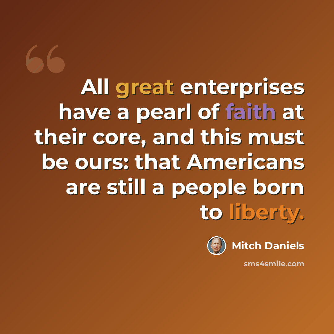 “All great enterprises have a pearl of faith at their core, and this must be ours: that Americans are still a people born to liberty.” quote by Mitch Daniels