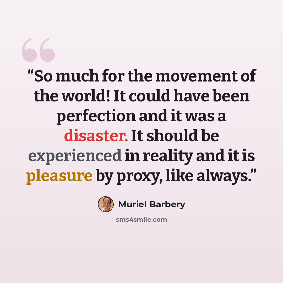 “So much for the movement of the world! It could have been perfection and it was a disaster. It should be experienced in reality and it is pleasure by proxy, like always.” quote by Muriel Barbery