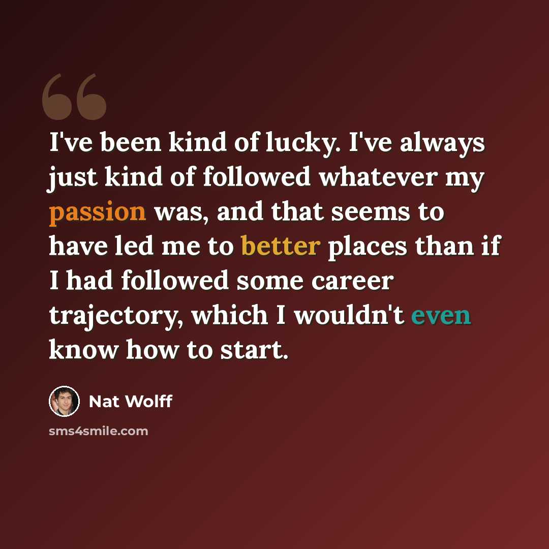 “I've been kind of lucky. I've always just kind of followed whatever my passion was, and that seems to have led me to better places than if I had followed some career trajectory, which I wouldn't even know how to start.” quote by Nat Wolff