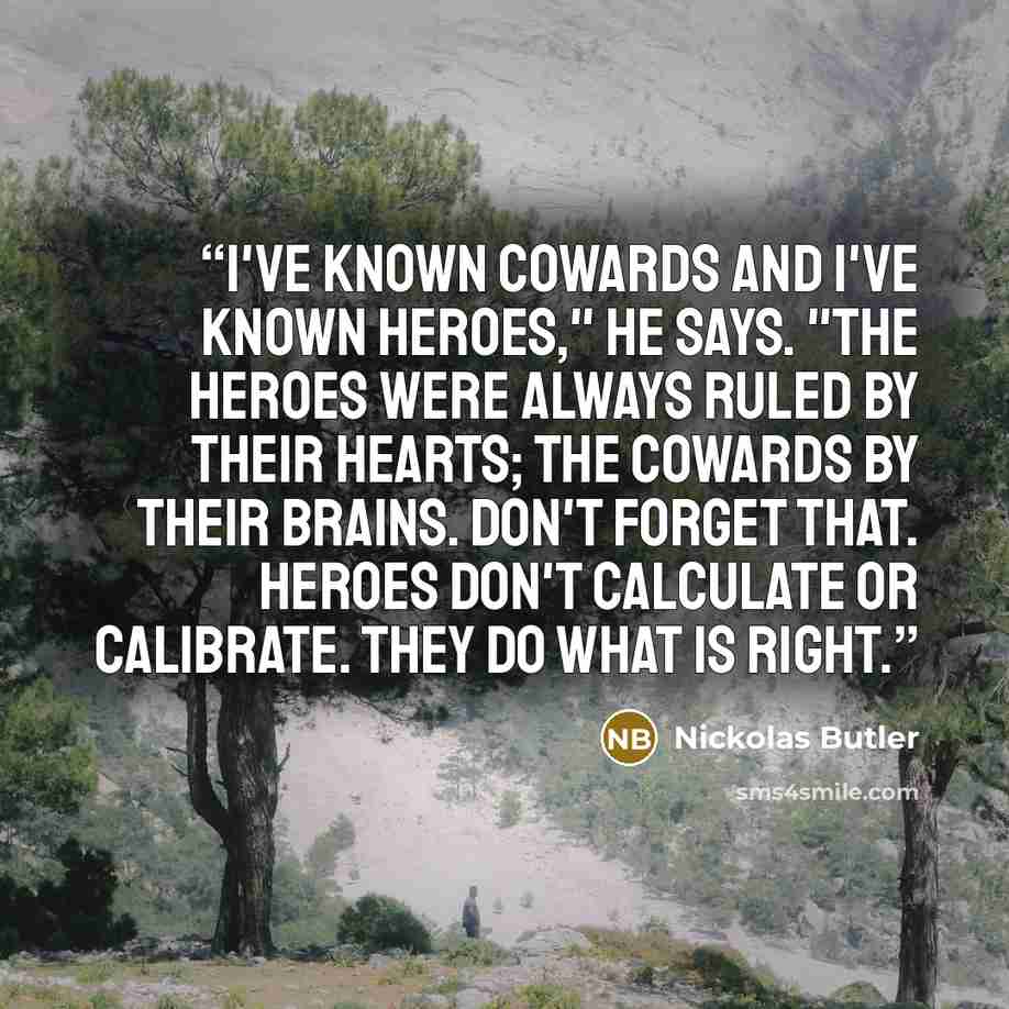 “I've known cowards and I've known heroes," he says. "The heroes were always ruled by their hearts; the cowards by their brains. Don't forget that. Heroes don't calculate or calibrate. They do what is right.” quote by Nickolas Butler