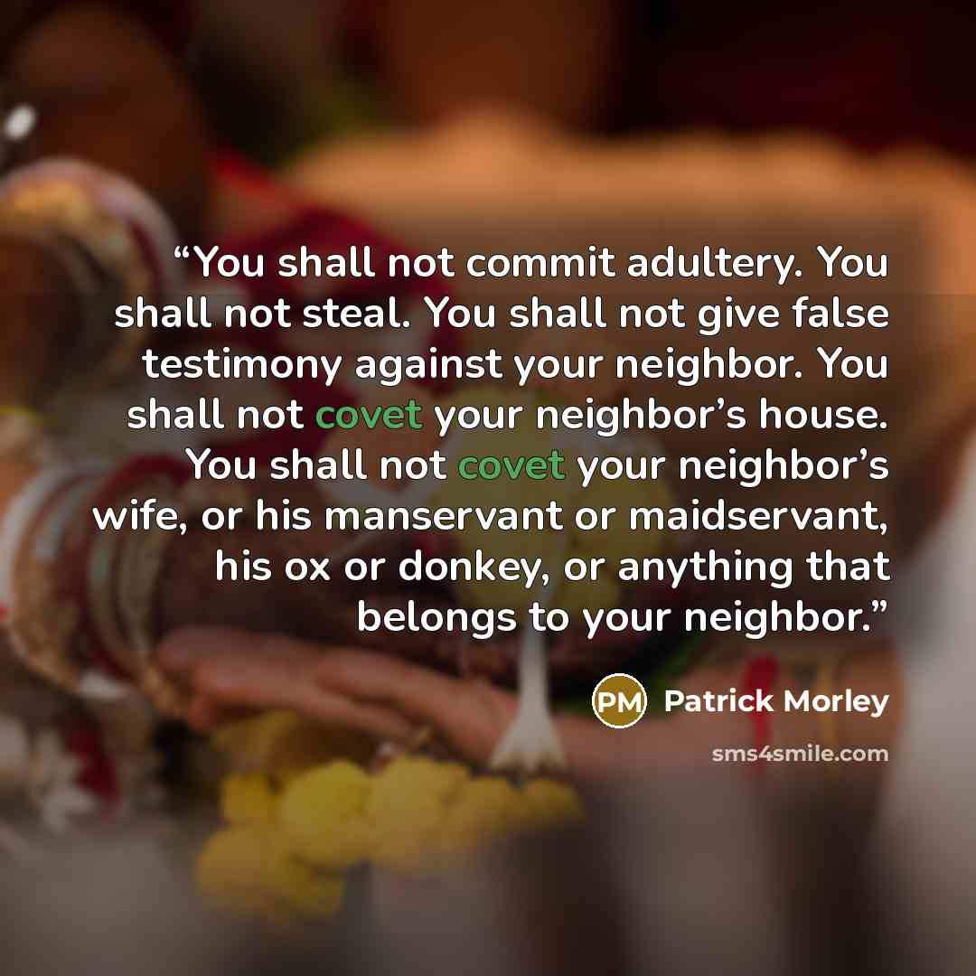 “You shall not commit adultery. You shall not steal. You shall not give false testimony against your neighbor. You shall not covet your neighbor’s house. You shall not covet your neighbor’s wife, or his manservant or maidservant, his ox or donkey, or anything that belongs to your neighbor.” quote by Patrick Morley
