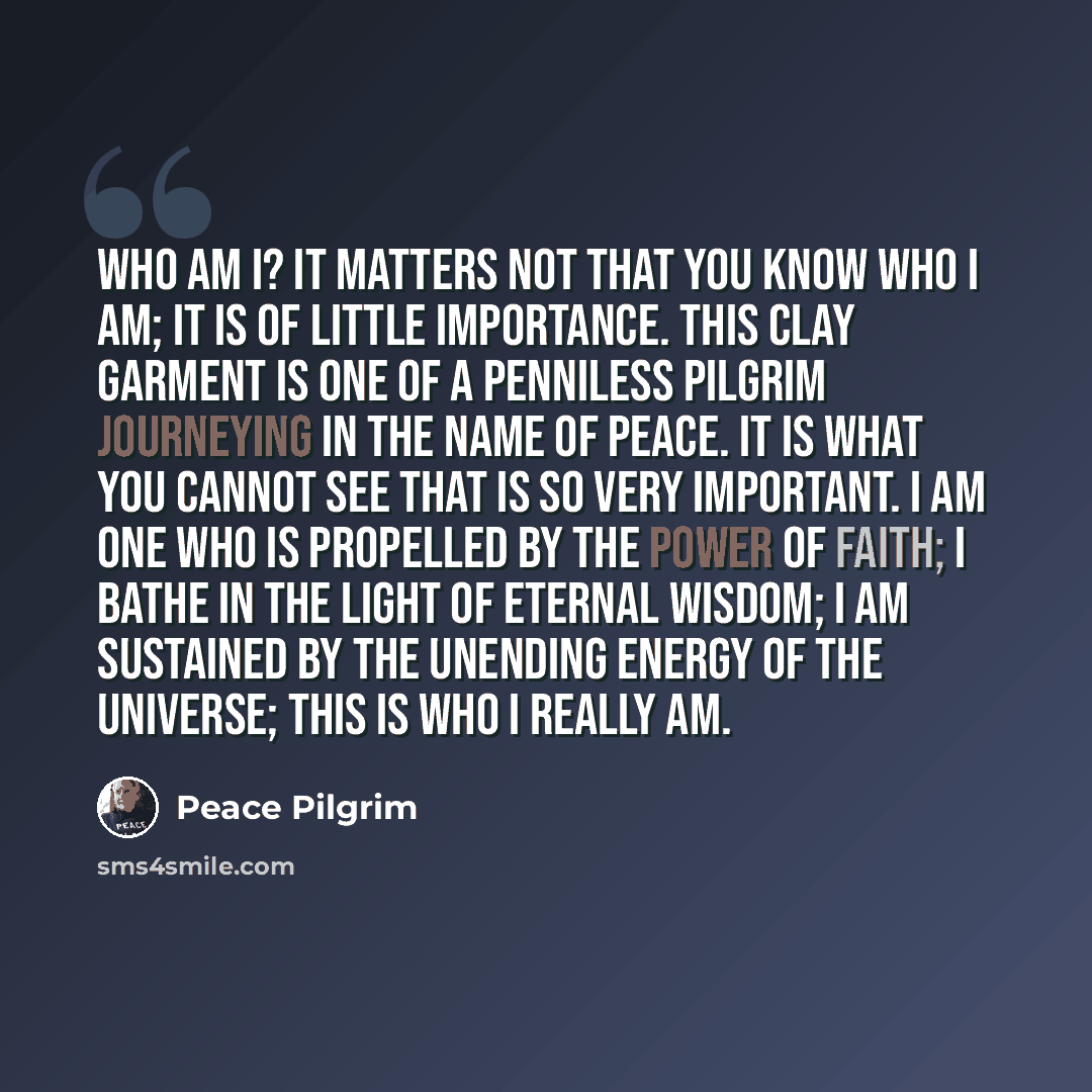 “Who am I? It matters not that you know who I am; it is of little importance. This clay garment is one of a penniless pilgrim journeying in the name of peace. It is what you cannot see that is so very important. I am one who is propelled by the power of faith; I bathe in the light of eternal…” quote by Peace Pilgrim