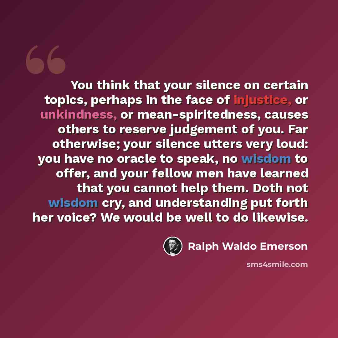 “You think that your silence on certain topics, perhaps in the face of injustice, or unkindness, or mean-spiritedness, causes others to reserve judgement of you. Far otherwise; your silence utters very loud: you have no oracle to speak, no wisdom to offer, and your fellow men have learned that you…” quote by Ralph Waldo Emerson