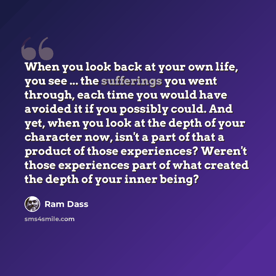 “When you look back at your own life, you see ... the sufferings you went through, each time you would have avoided it if you possibly could. And yet, when you look at the depth of your character now, isn't a part of that a product of those experiences? Weren't those experiences part of what…” quote by Ram Dass