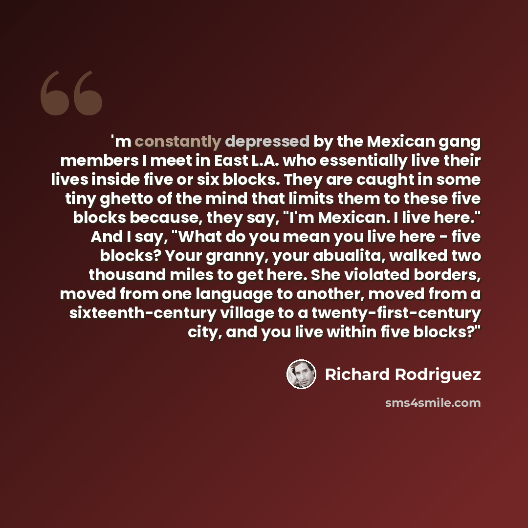 “'m constantly depressed by the Mexican gang members I meet in East L.A. who essentially live their lives inside five or six blocks. They are caught in some tiny ghetto of the mind that limits them to these five blocks because, they say, "I'm Mexican. I live here." And I say, "What do you mean you…” quote by Richard Rodriguez