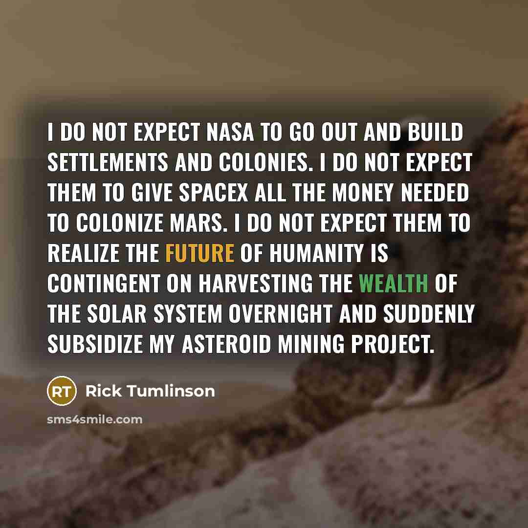 “I do not expect NASA to go out and build settlements and colonies. I do not expect them to give SpaceX all the money needed to colonize Mars. I do not expect them to realize the future of humanity is contingent on harvesting the wealth of the solar system overnight and suddenly subsidize my…” quote by Rick Tumlinson