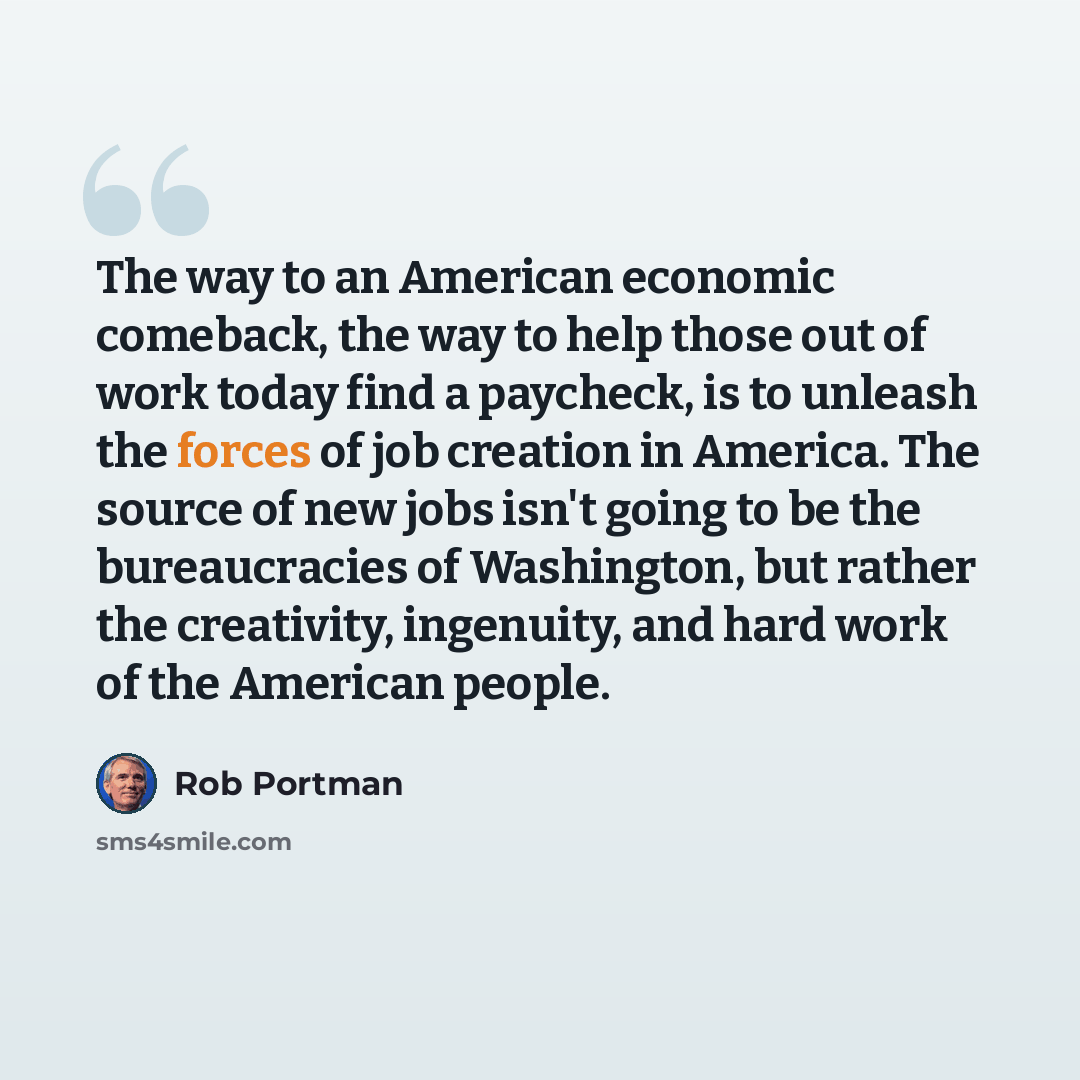 “The way to an American economic comeback, the way to help those out of work today find a paycheck, is to unleash the forces of job creation in America. The source of new jobs isn't going to be the bureaucracies of Washington, but rather the creativity, ingenuity, and hard work of the American…” quote by Rob Portman