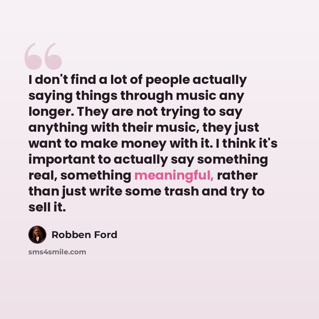 “I don't find a lot of people actually saying things through music any longer. They are not trying to say anything with their music, they just want to make money with it. I think it's important to actually say something real, something meaningful, rather than just write some trash and try to sell it.” quote by Robben Ford