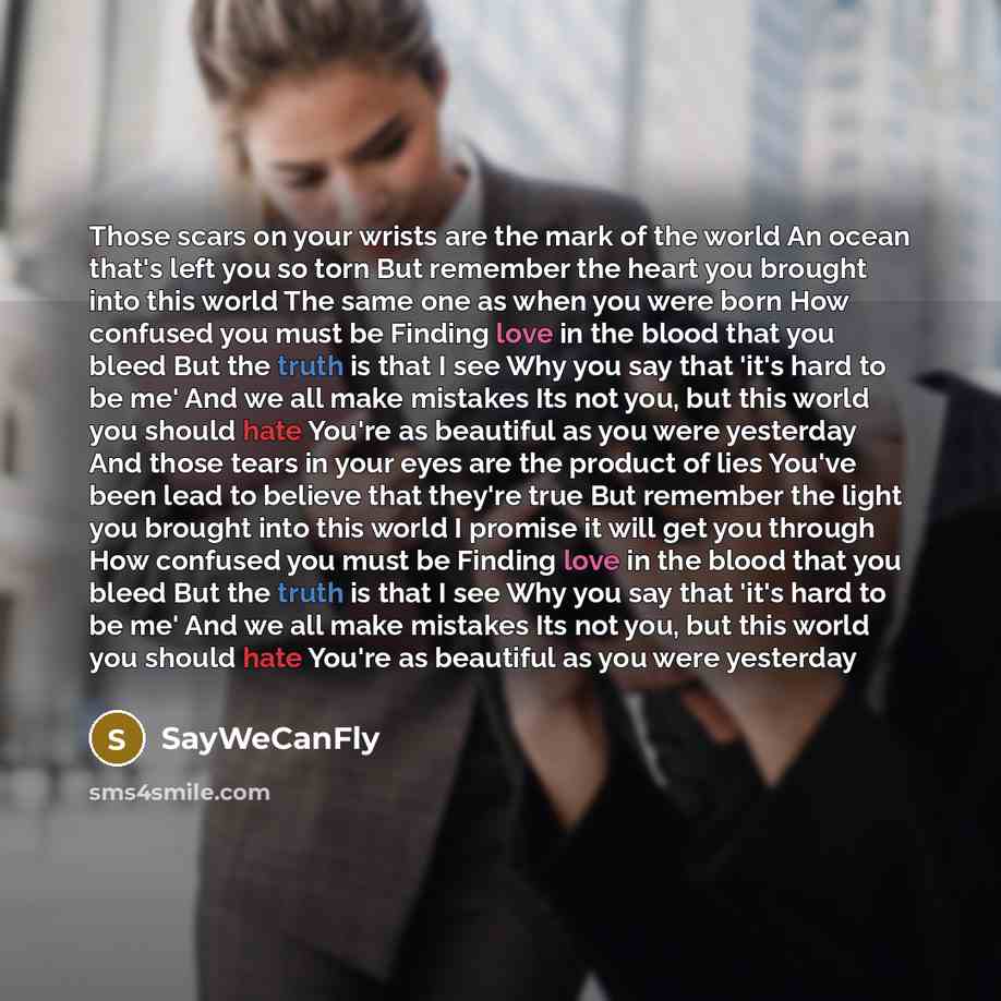 “Those scars on your wrists are the mark of the world An ocean that's left you so torn But remember the heart you brought into this world The same one as when you were born How confused you must be Finding love in the blood that you bleed But the truth is that I see Why you say that 'it's hard to…” quote by Saywecanfly