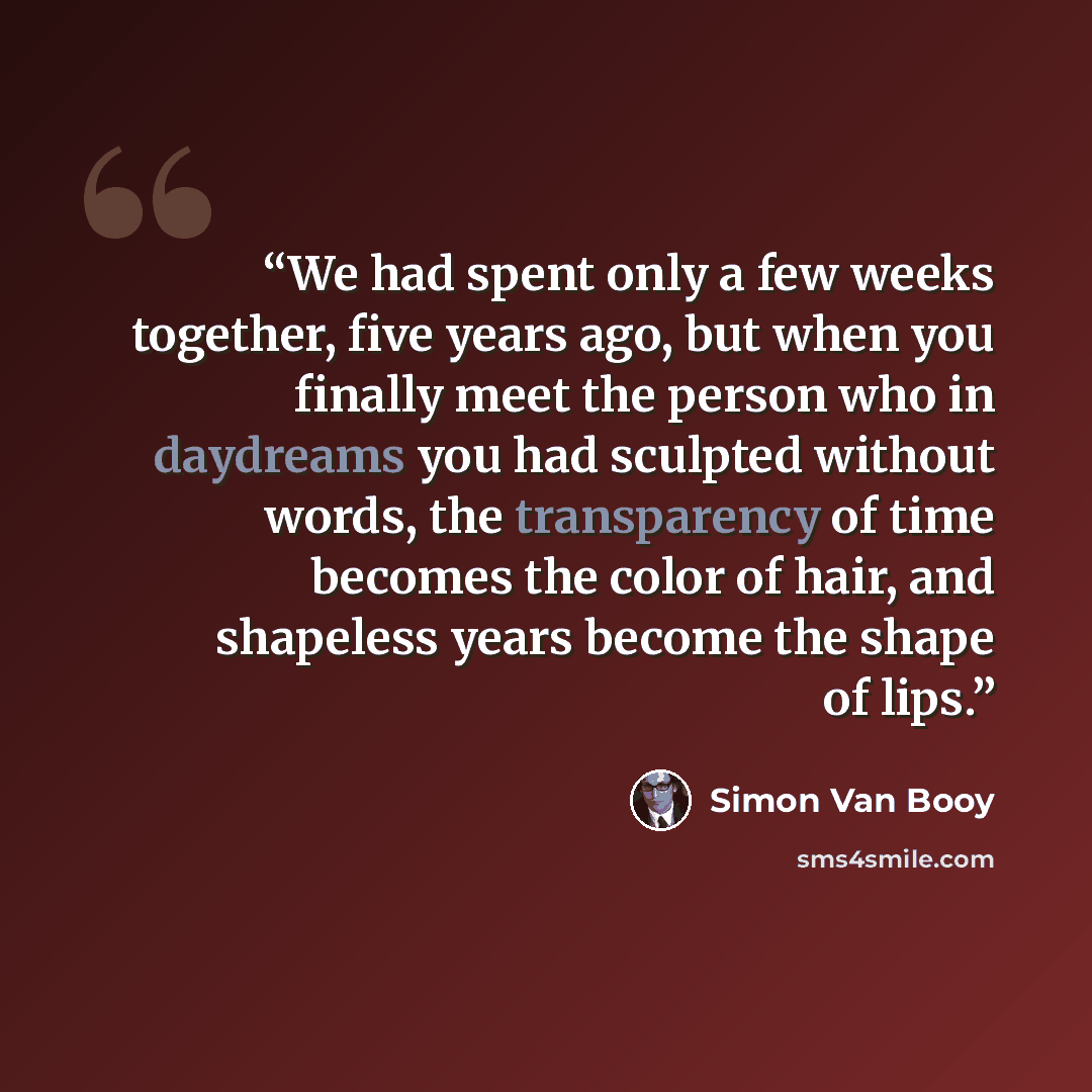 “We had spent only a few weeks together, five years ago, but when you finally meet the person who in daydreams you had sculpted without words, the transparency of time becomes the color of hair, and shapeless years become the shape of lips.” quote by Simon Van Booy