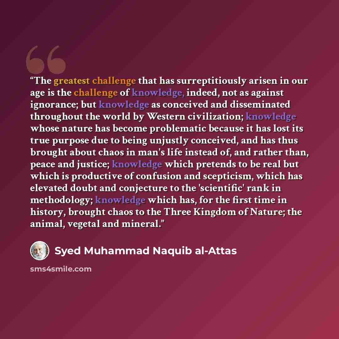 “The greatest challenge that has surreptitiously arisen in our age is the challenge of knowledge, indeed, not as against ignorance; but knowledge as conceived and disseminated throughout the world by Western civilization; knowledge whose nature has become problematic because it has lost its true…” quote by Syed Muhammad Naquib al-Attas