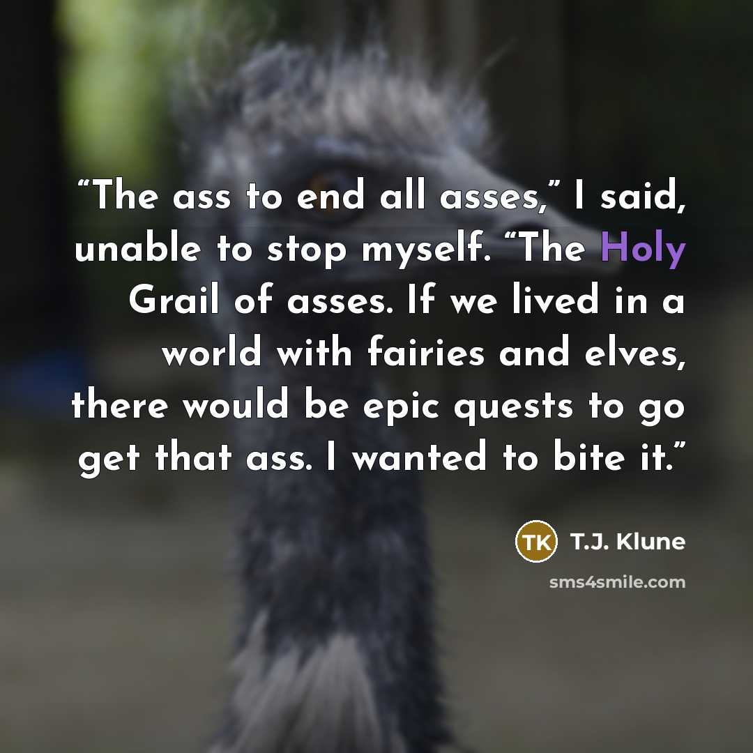 “The ass to end all asses,” I said, unable to stop myself. “The Holy Grail of asses. If we lived in a world with fairies and elves, there would be epic quests to go get that ass. I wanted to bite it.” quote by T.J. Klune