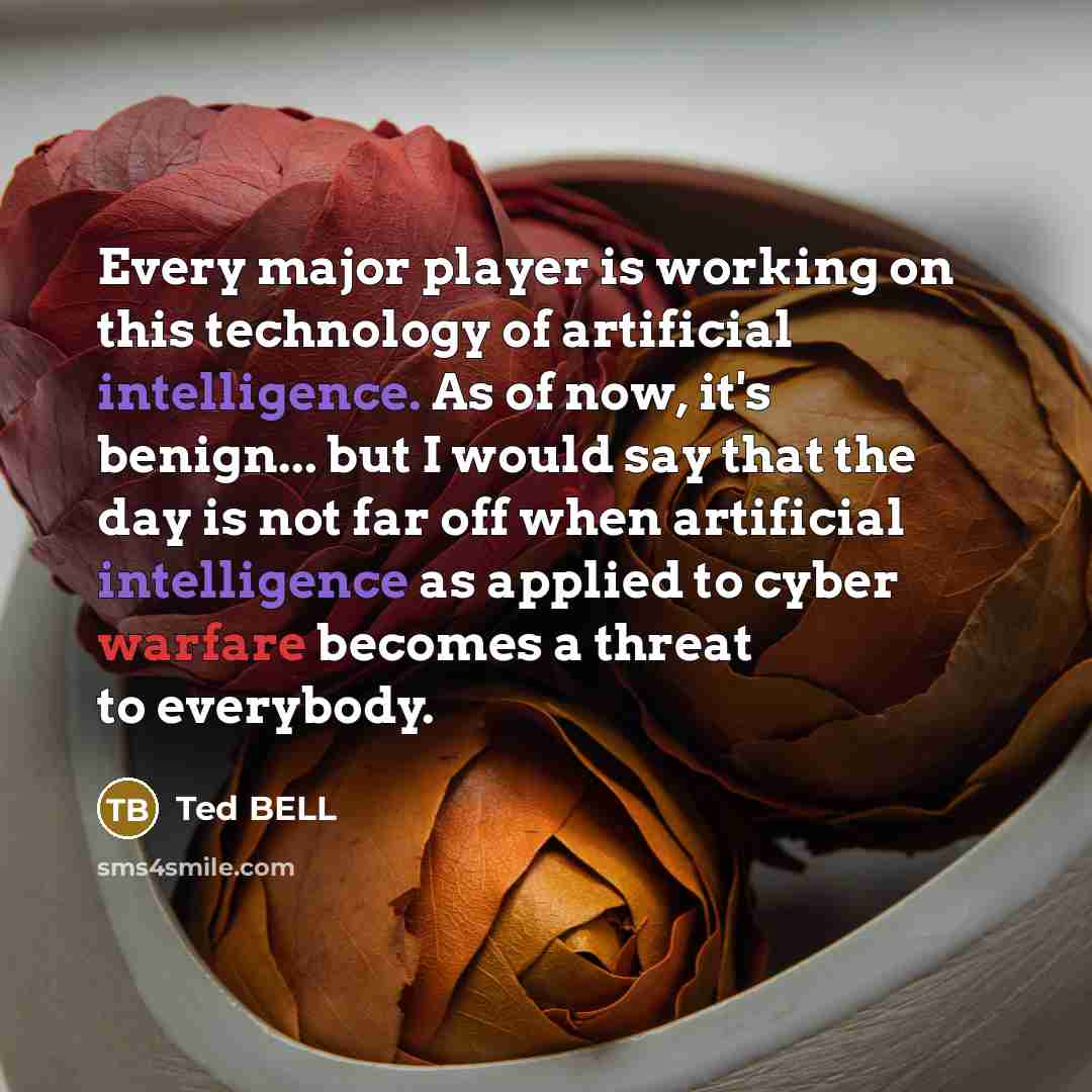 “Every major player is working on this technology of artificial intelligence. As of now, it's benign... but I would say that the day is not far off when artificial intelligence as applied to cyber warfare becomes a threat to everybody.” quote by Ted Bell