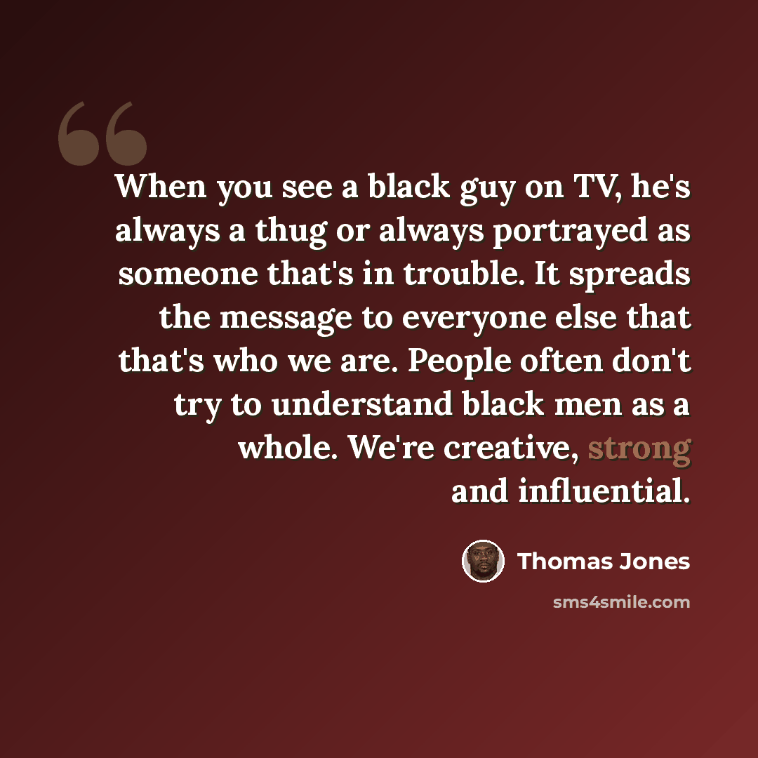 “When you see a black guy on TV, he's always a thug or always portrayed as someone that's in trouble. It spreads the message to everyone else that that's who we are. People often don't try to understand black men as a whole. We're creative, strong and influential.” quote by Thomas Jones