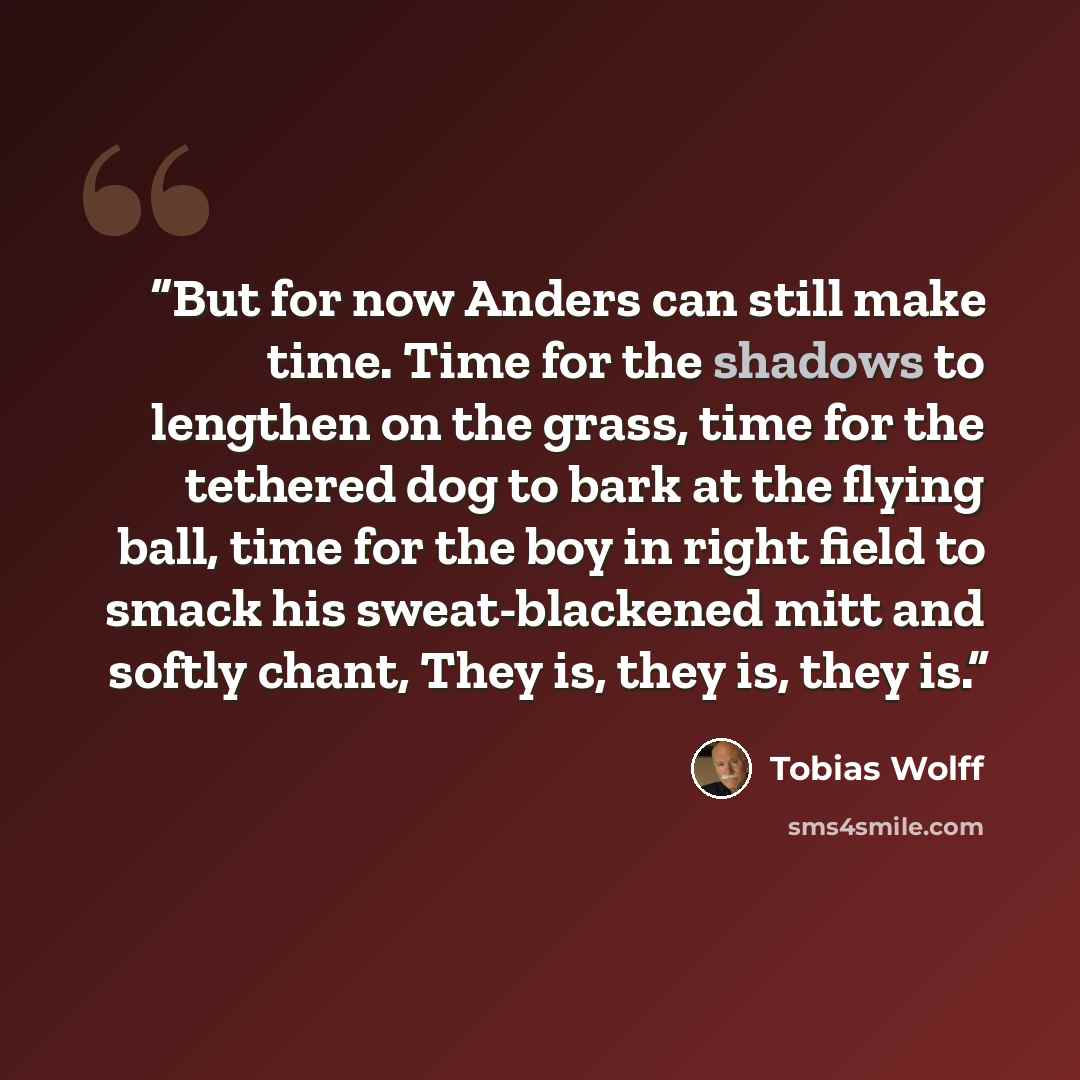 “But for now Anders can still make time. Time for the shadows to lengthen on the grass, time for the tethered dog to bark at the flying ball, time for the boy in right field to smack his sweat-blackened mitt and softly chant, They is, they is, they is.” quote by Tobias Wolff