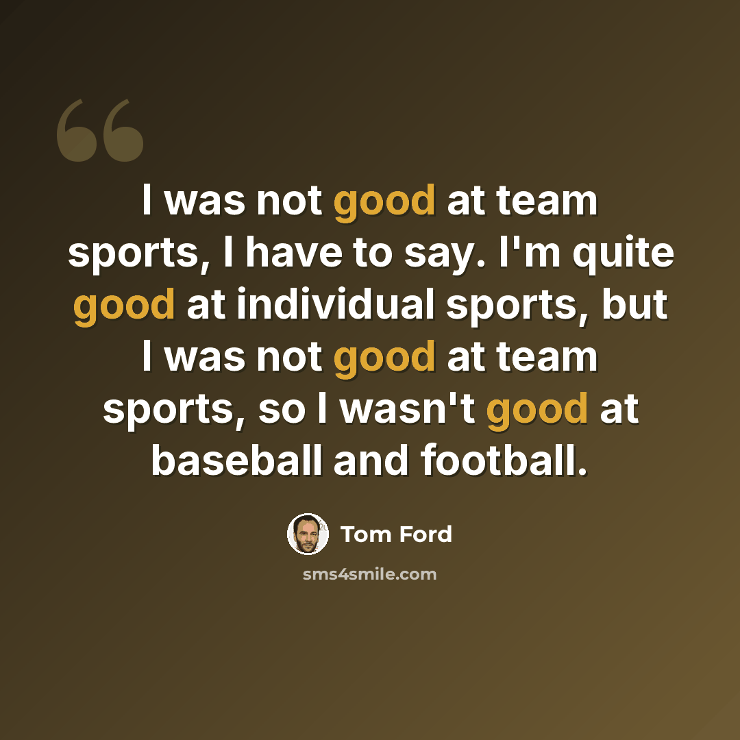 “I was not good at team sports, I have to say. I'm quite good at individual sports, but I was not good at team sports, so I wasn't good at baseball and football.” quote by Tom Ford