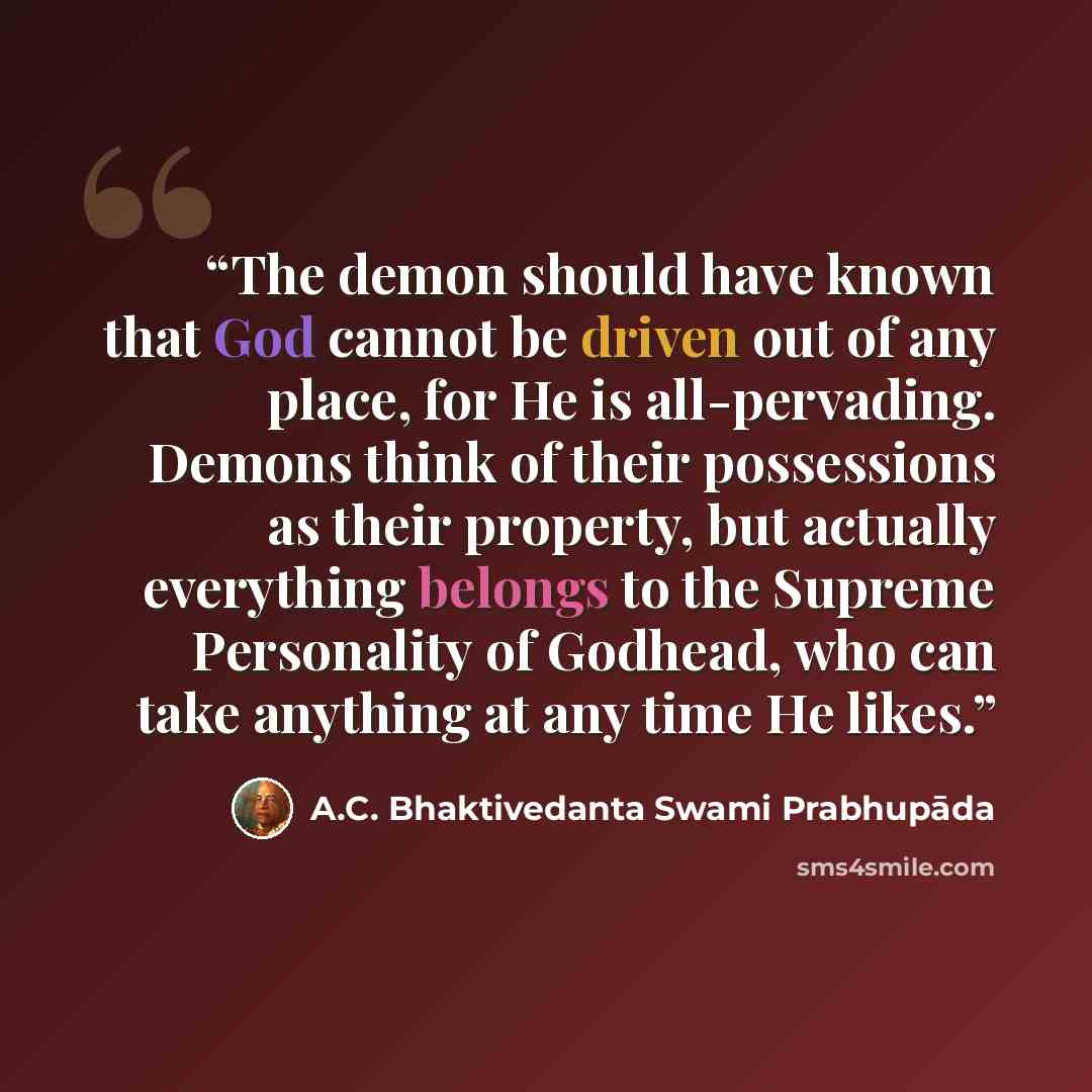 “The demon should have known that God cannot be driven out of any place, for He is all-pervading. Demons think of their possessions as their property, but actually everything belongs to the Supreme Personality of Godhead, who can take anything at any time He likes.” quote by A.C. Bhaktivedanta Swami Prabhupāda