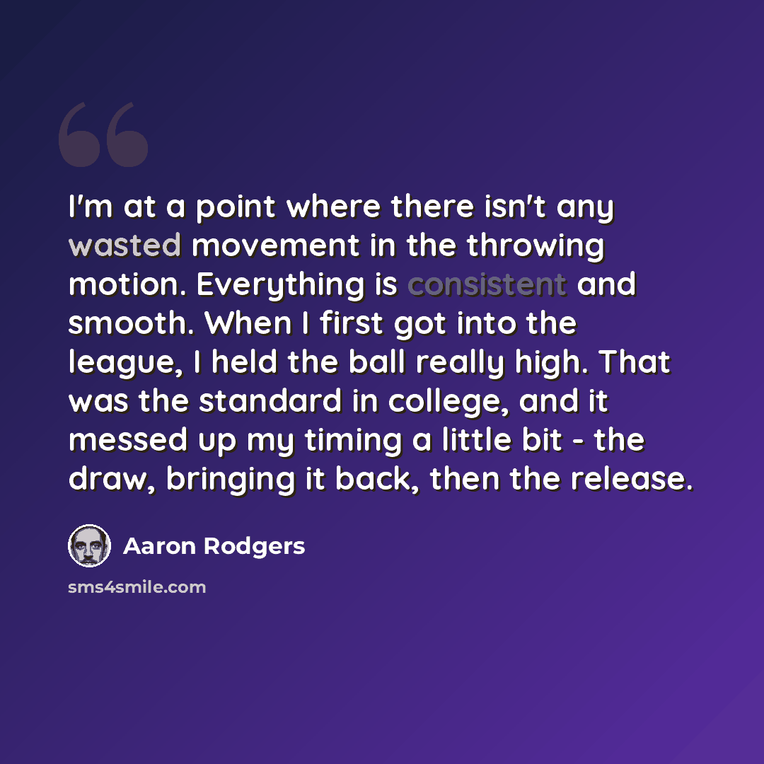 “I'm at a point where there isn't any wasted movement in the throwing motion. Everything is consistent and smooth. When I first got into the league, I held the ball really high. That was the standard in college, and it messed up my timing a little bit - the draw, bringing it back, then the release.” quote by Aaron Rodgers
