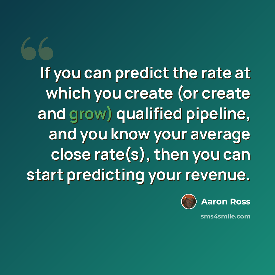 “If you can predict the rate at which you create (or create and grow) qualified pipeline, and you know your average close rate(s), then you can start predicting your revenue.” quote by Aaron Ross