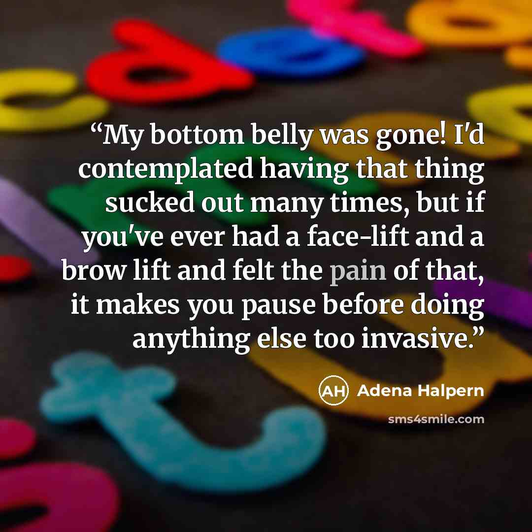 “My bottom belly was gone! I'd contemplated having that thing sucked out many times, but if you've ever had a face-lift and a brow lift and felt the pain of that, it makes you pause before doing anything else too invasive.” quote by Adena Halpern