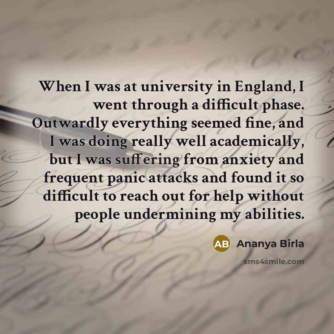 “When I was at university in England, I went through a difficult phase. Outwardly everything seemed fine, and I was doing really well academically, but I was suffering from anxiety and frequent panic attacks and found it so difficult to reach out for help without people undermining my abilities.” quote by Ananya Birla