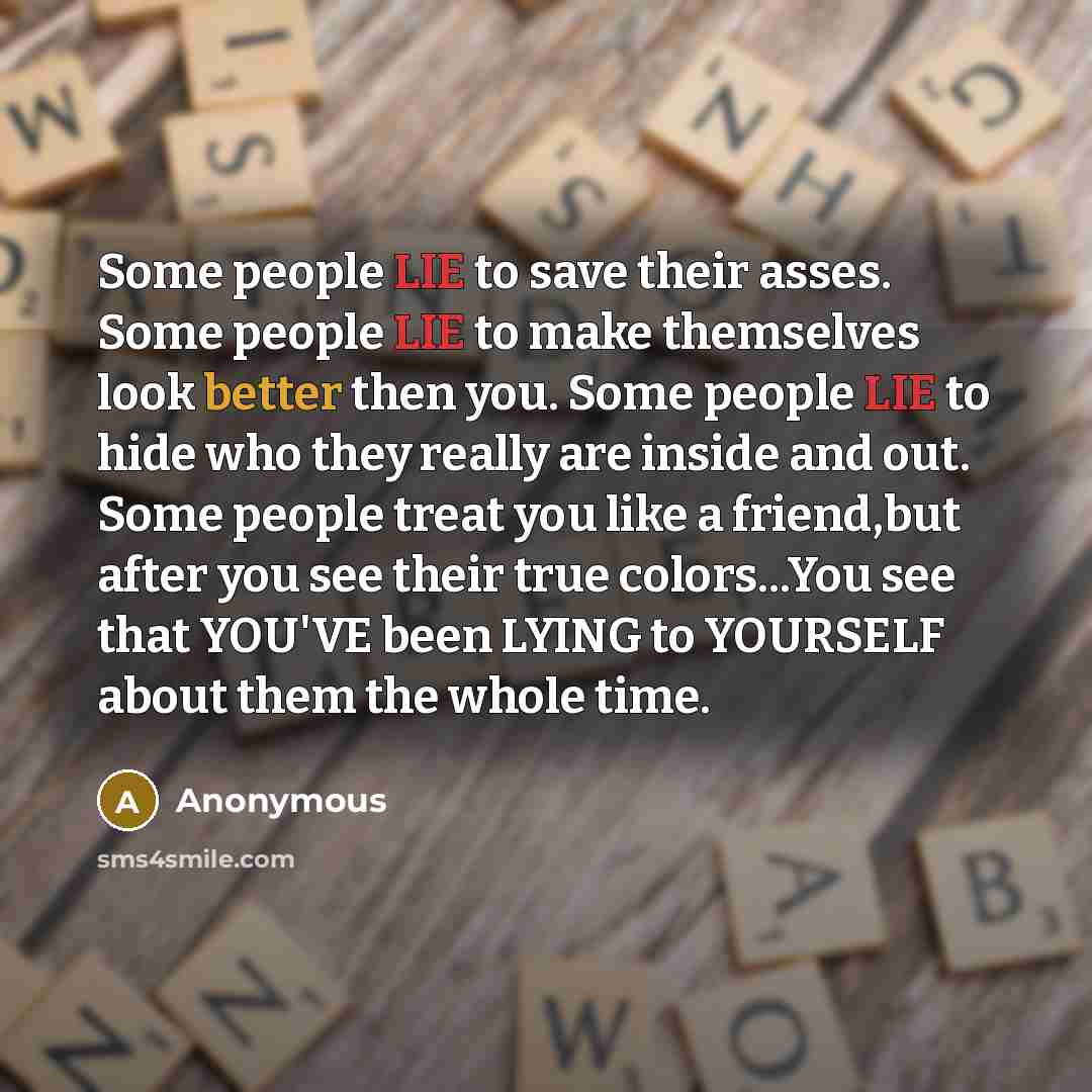 “Some people LIE to save their asses. Some people LIE to make themselves look better then you. Some people LIE to hide who they really are inside and out. Some people treat you like a friend,but after you see their true colors...You see that YOU'VE been LYING to YOURSELF about them the whole time.” quote by Anonymous