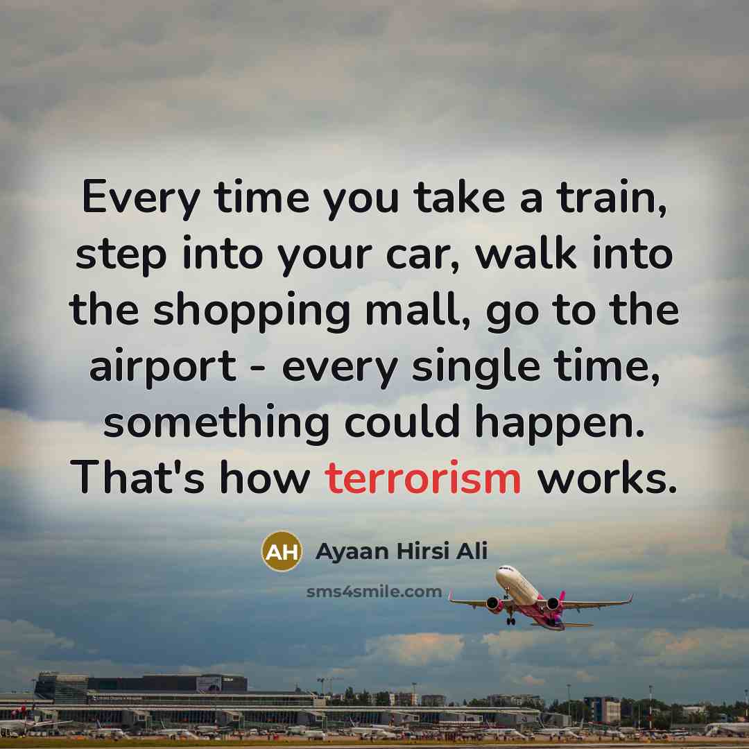 “Every time you take a train, step into your car, walk into the shopping mall, go to the airport - every single time, something could happen. That's how terrorism works.” quote by Ayaan Hirsi Ali