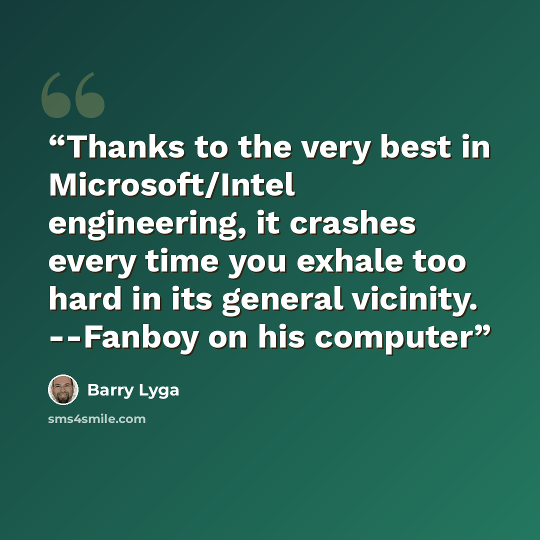 “Thanks to the very best in Microsoft/Intel engineering, it crashes every time you exhale too hard in its general vicinity. --Fanboy on his computer” quote by Barry Lyga