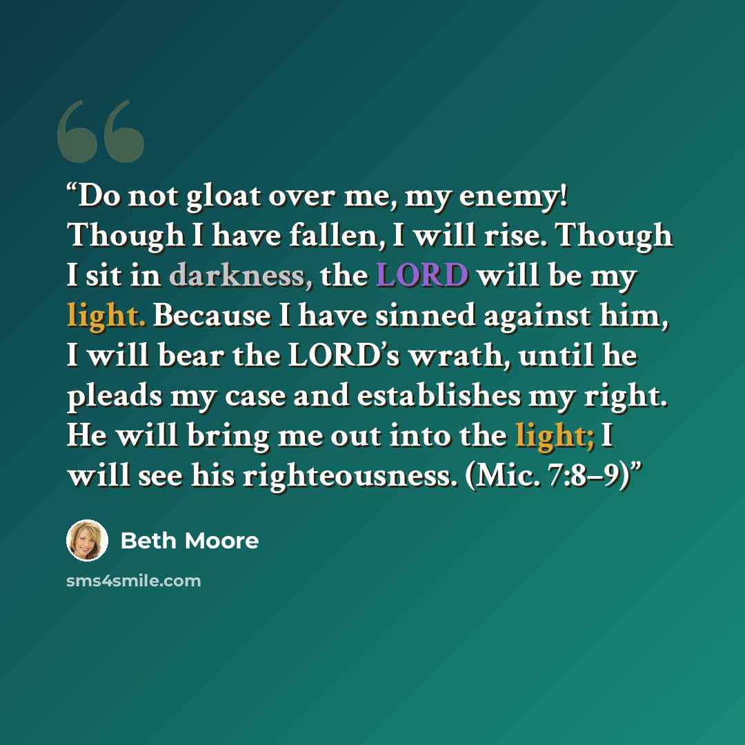 “Do not gloat over me, my enemy! Though I have fallen, I will rise. Though I sit in darkness, the LORD will be my light. Because I have sinned against him, I will bear the LORD’s wrath, until he pleads my case and establishes my right. He will bring me out into the light; I will see his…” quote by Beth Moore
