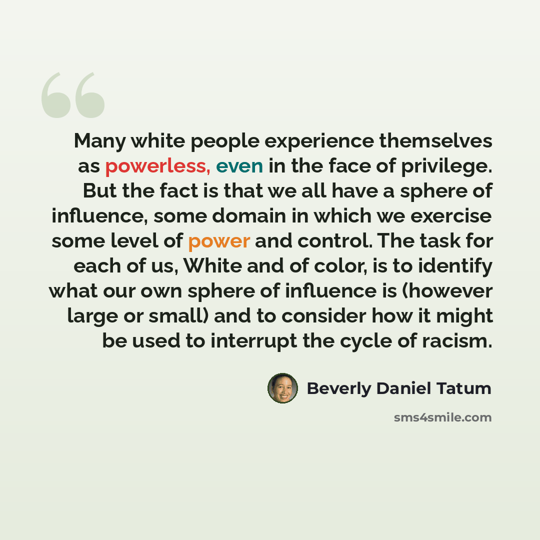 “Many white people experience themselves as powerless, even in the face of privilege. But the fact is that we all have a sphere of influence, some domain in which we exercise some level of power and control. The task for each of us, White and of color, is to identify what our own sphere of…” quote by Beverly Daniel Tatum