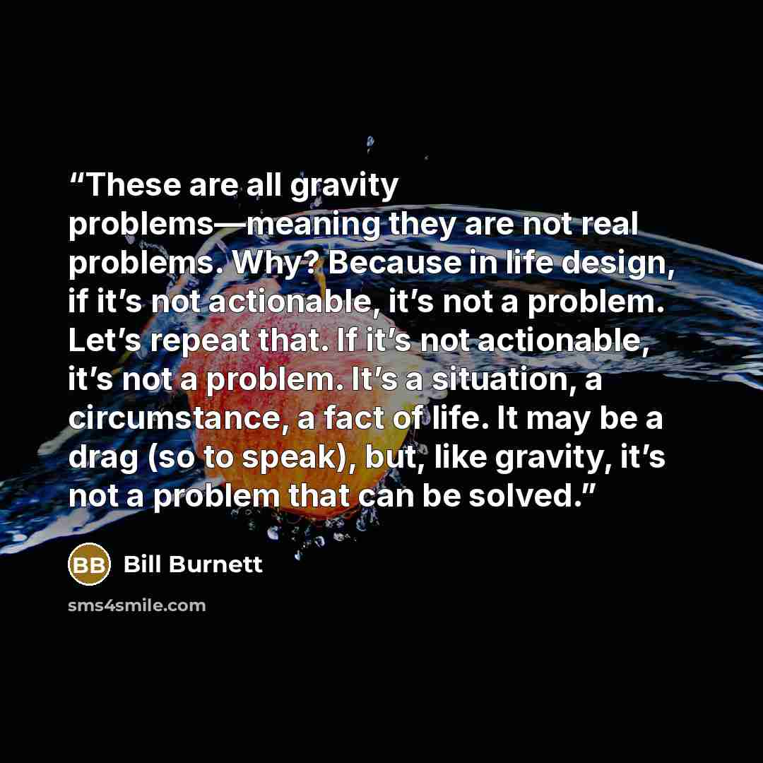“These are all gravity problems—meaning they are not real problems. Why? Because in life design, if it’s not actionable, it’s not a problem. Let’s repeat that. If it’s not actionable, it’s not a problem. It’s a situation, a circumstance, a fact of life. It may be a drag (so to speak), but, like…” quote by Bill Burnett