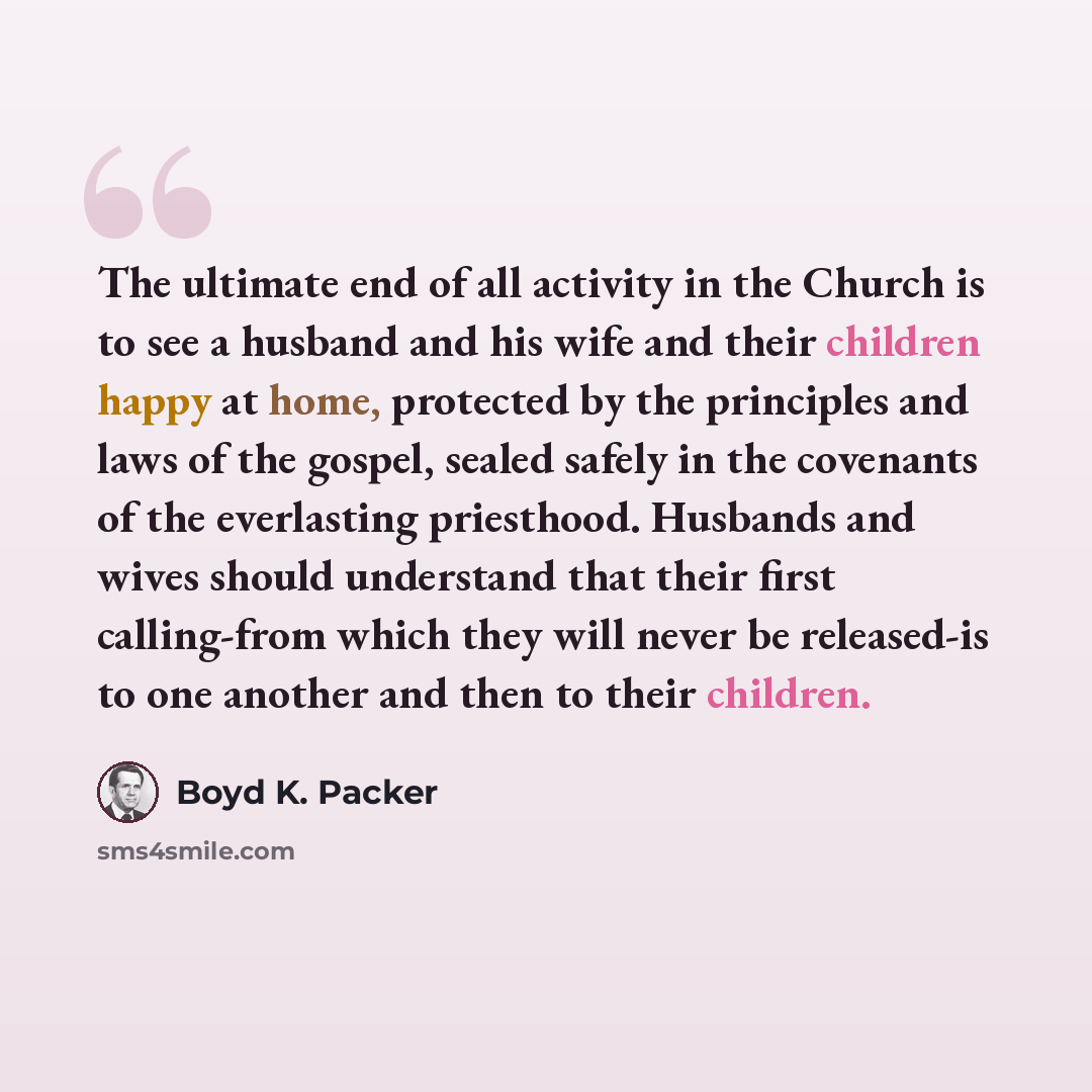 “The ultimate end of all activity in the Church is to see a husband and his wife and their children happy at home, protected by the principles and laws of the gospel, sealed safely in the covenants of the everlasting priesthood. Husbands and wives should understand that their first calling-from…” quote by Boyd K. Packer