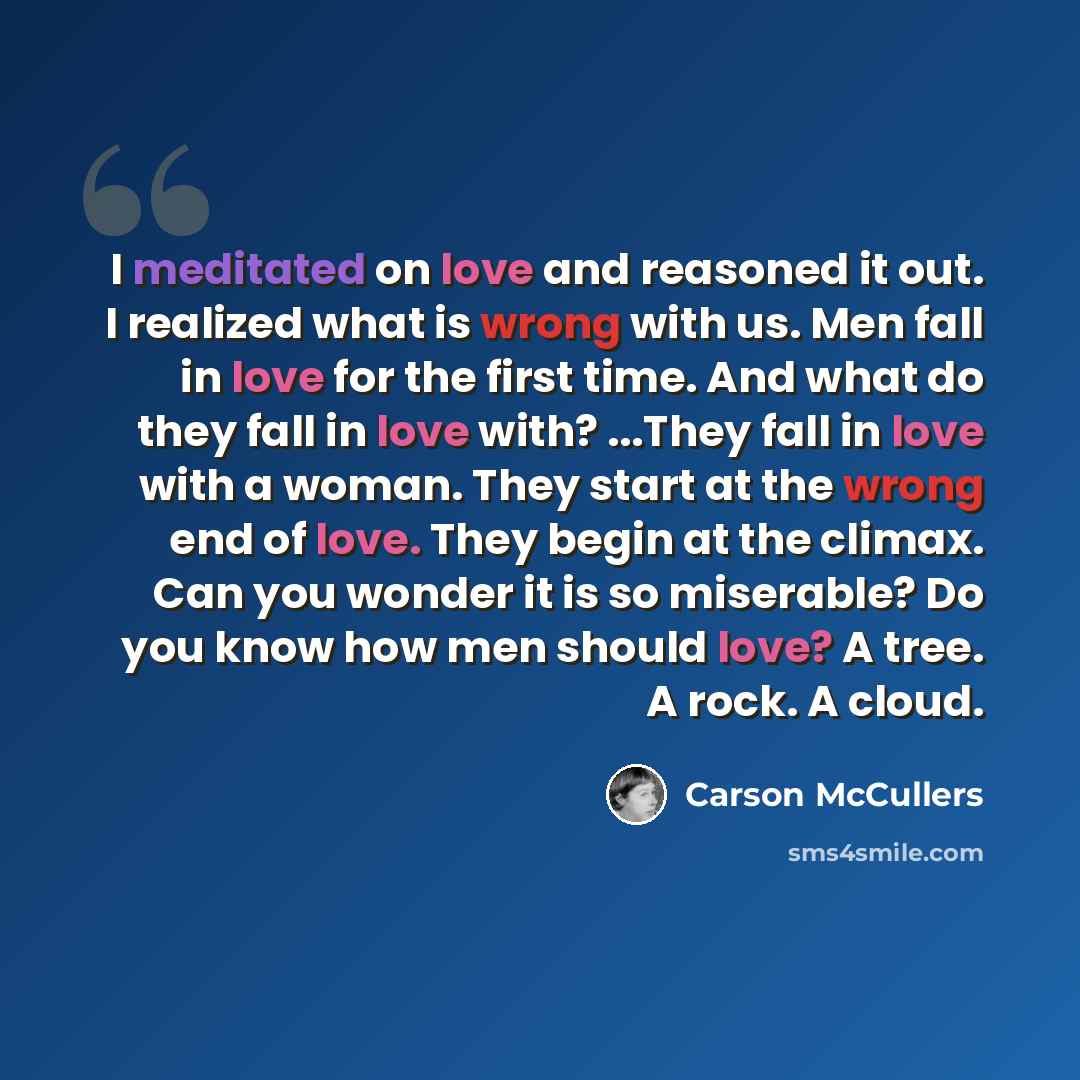 “I meditated on love and reasoned it out. I realized what is wrong with us. Men fall in love for the first time. And what do they fall in love with? ...They fall in love with a woman. They start at the wrong end of love. They begin at the climax. Can you wonder it is so miserable? Do you know how…” quote by Carson McCullers
