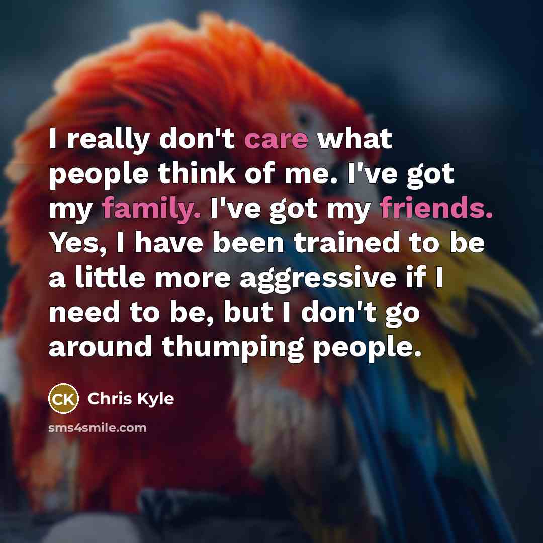 “I really don't care what people think of me. I've got my family. I've got my friends. Yes, I have been trained to be a little more aggressive if I need to be, but I don't go around thumping people.” quote by Chris Kyle