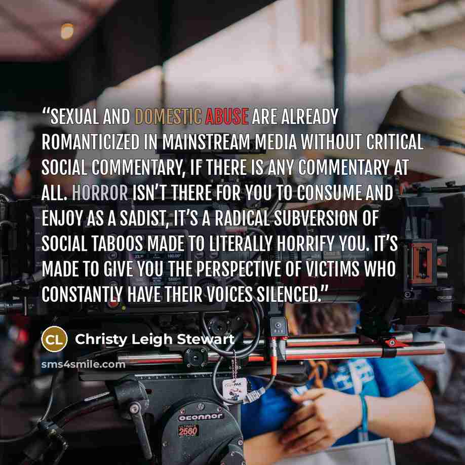 “Sexual and domestic abuse are already romanticized in mainstream media without critical social commentary, if there is any commentary at all. Horror isn’t there for you to consume and enjoy as a sadist, it’s a radical subversion of social taboos made to literally horrify you. It’s made to give you…” quote by Christy Leigh Stewart