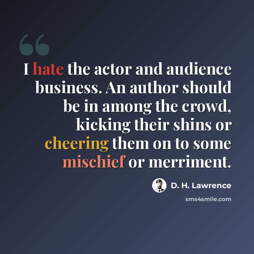 “I hate the actor and audience business. An author should be in among the crowd, kicking their shins or cheering them on to some mischief or merriment.” quote by D. H. Lawrence