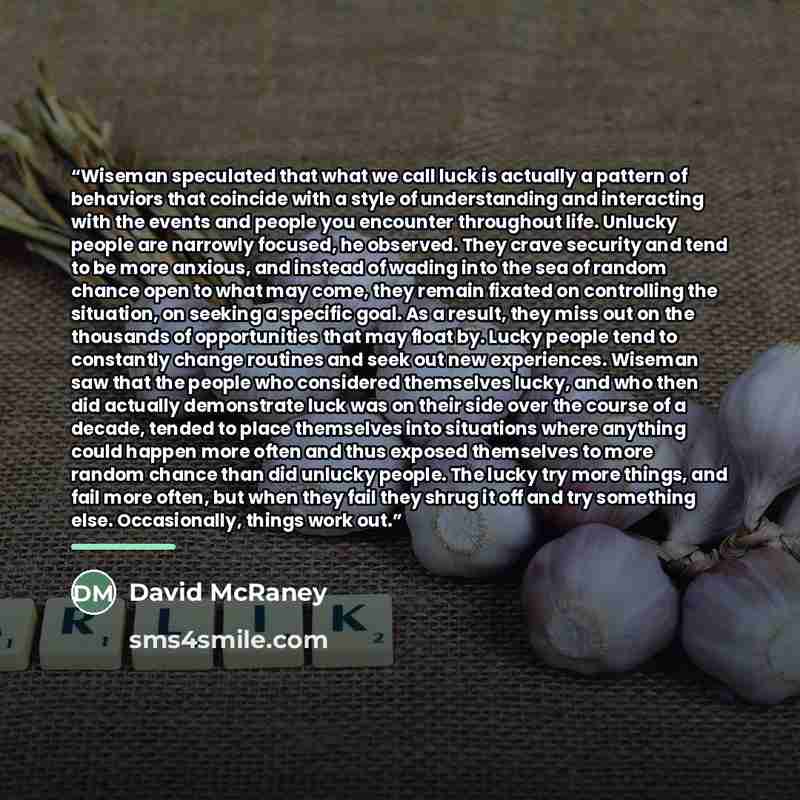 “Wiseman speculated that what we call luck is actually a pattern of behaviors that coincide with a style of understanding and interacting with the events and people you encounter throughout life. Unlucky people are narrowly focused, he observed. They crave security and tend to be more anxious, and…” quote by David McRaney