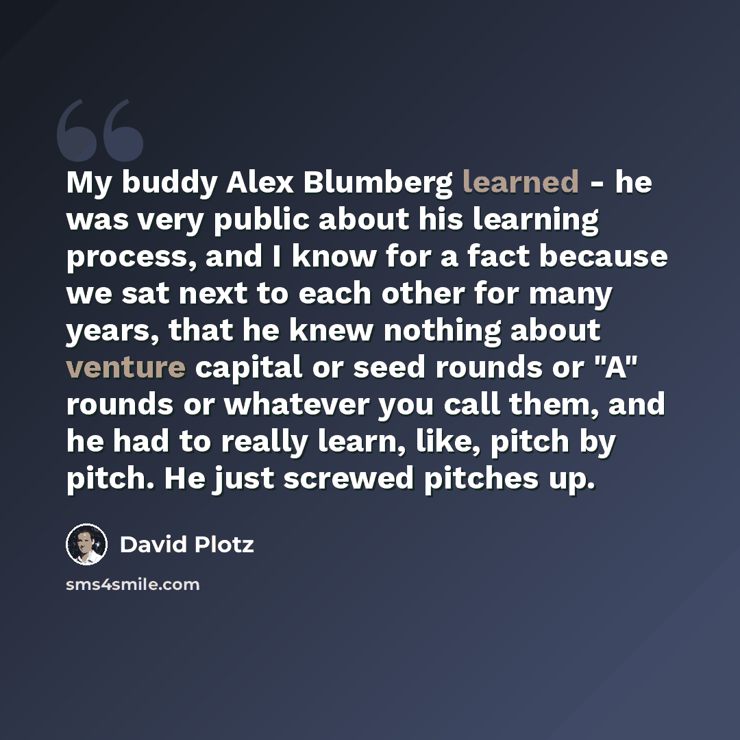 “My buddy Alex Blumberg learned - he was very public about his learning process, and I know for a fact because we sat next to each other for many years, that he knew nothing about venture capital or seed rounds or "A" rounds or whatever you call them, and he had to really learn, like, pitch by…” quote by David Plotz