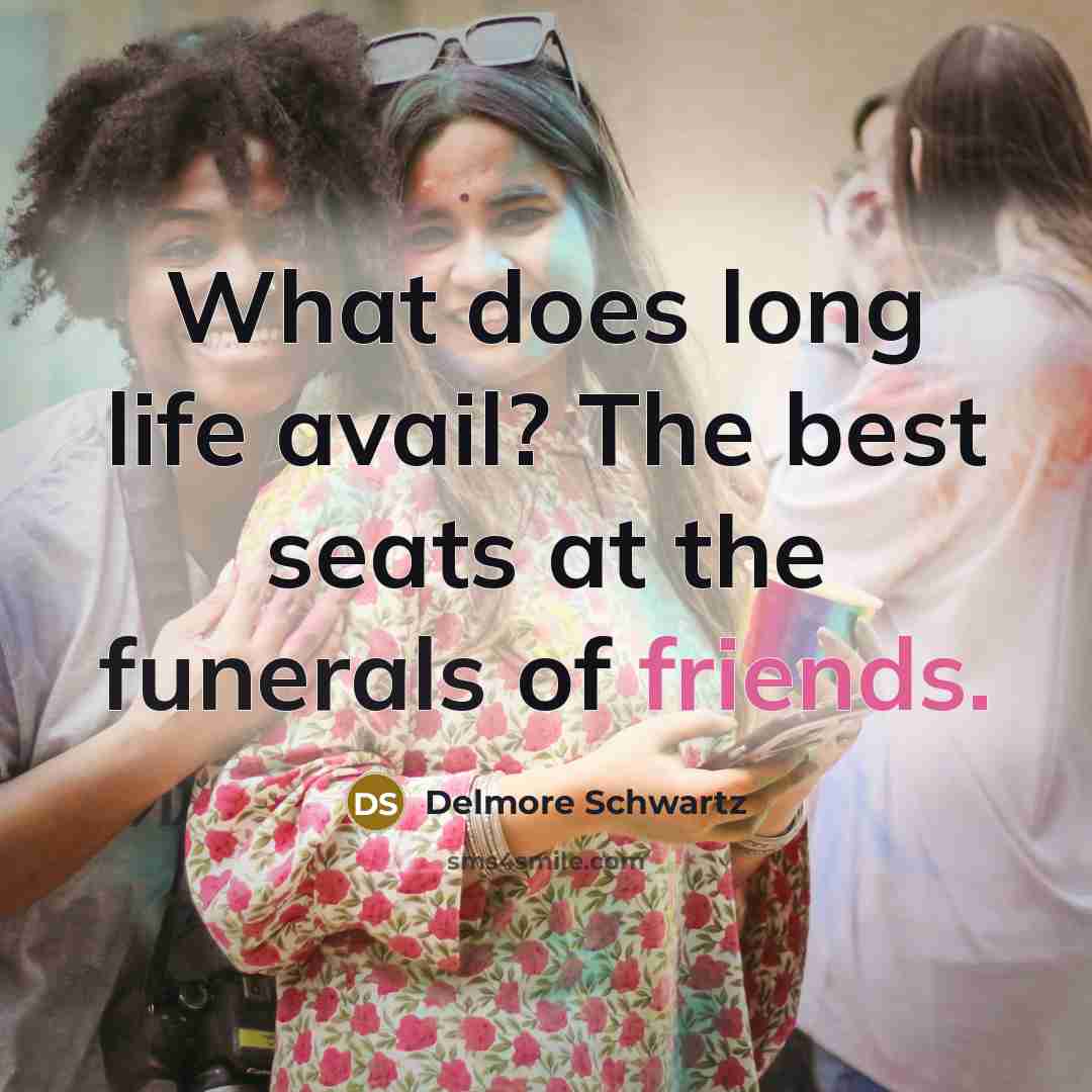 “What does long life avail? The best seats at the funerals of friends.” quote by Delmore Schwartz