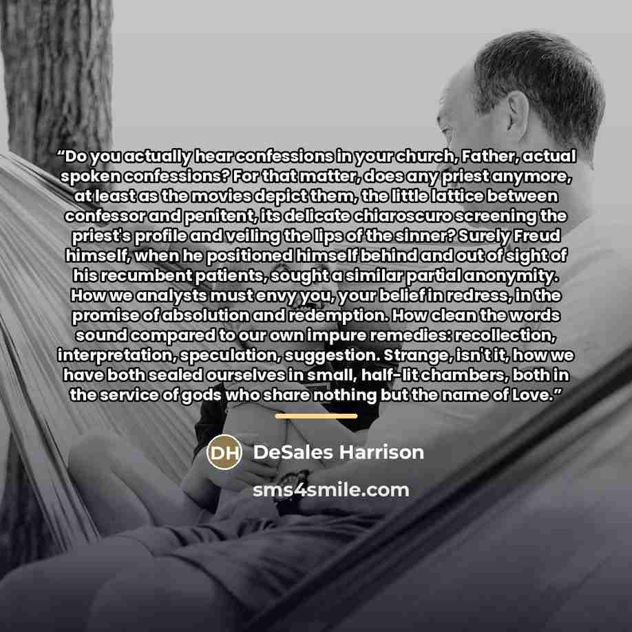 “Do you actually hear confessions in your church, Father, actual spoken confessions? For that matter, does any priest anymore, at least as the movies depict them, the little lattice between confessor and penitent, its delicate chiaroscuro screening the priest's profile and veiling the lips of the…” quote by DeSales Harrison