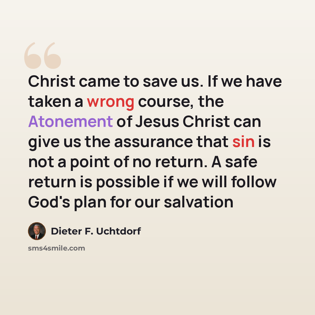 “Christ came to save us. If we have taken a wrong course, the Atonement of Jesus Christ can give us the assurance that sin is not a point of no return. A safe return is possible if we will follow God's plan for our salvation” quote by Dieter F. Uchtdorf