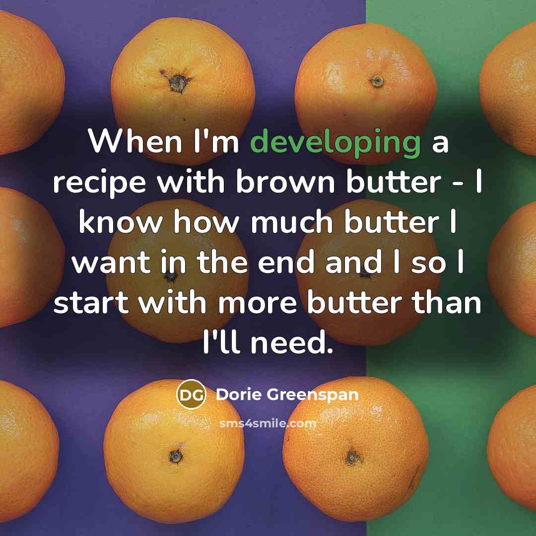 “When I'm developing a recipe with brown butter - I know how much butter I want in the end and I so I start with more butter than I'll need.” quote by Dorie Greenspan