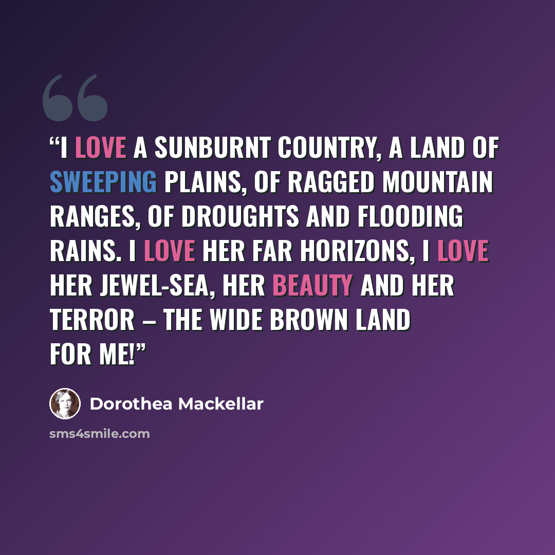 “I love a sunburnt country, A land of sweeping plains, Of ragged mountain ranges, Of droughts and flooding rains. I love her far horizons, I love her jewel-sea, Her beauty and her terror – The wide brown land for me!” quote by Dorothea Mackellar