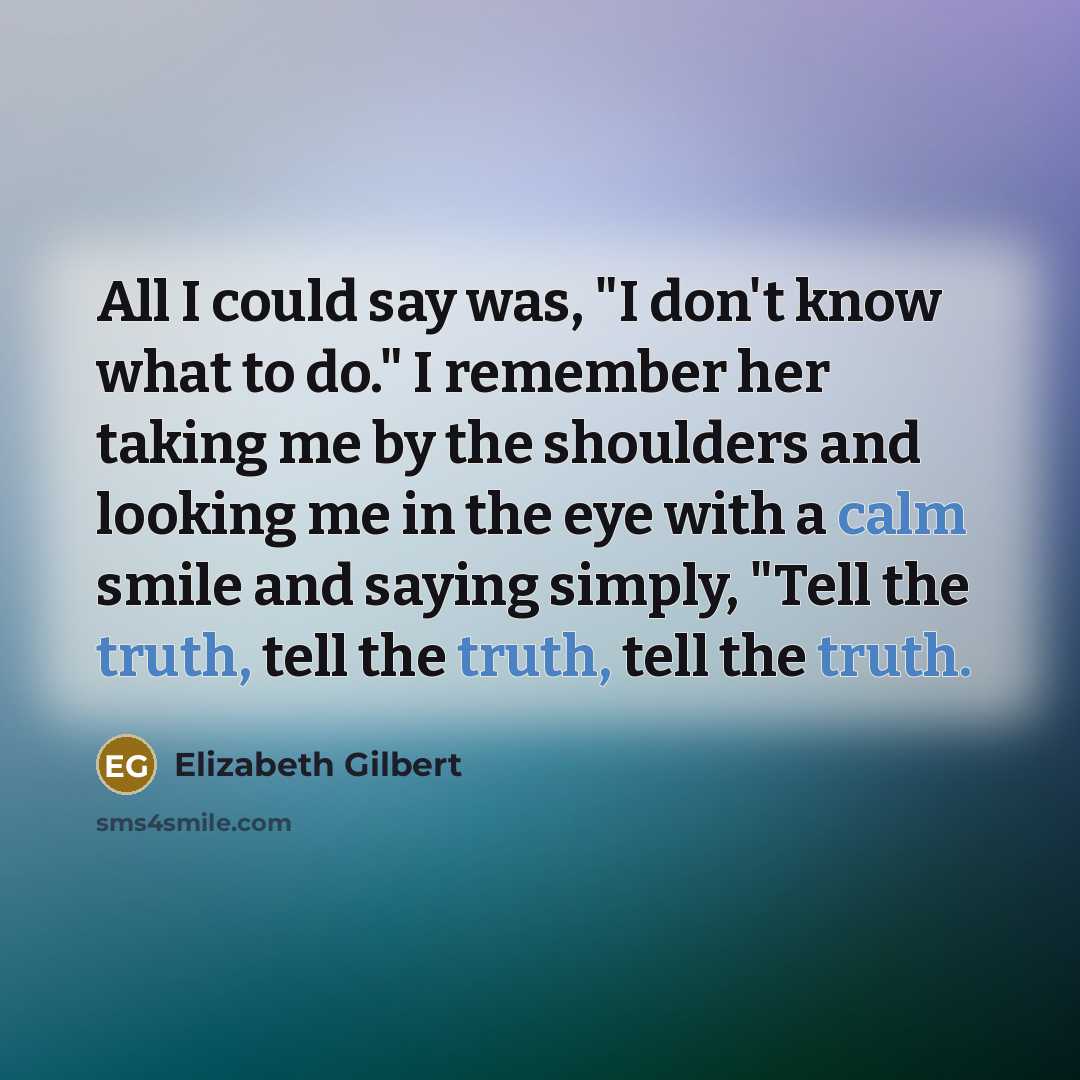 “All I could say was, "I don't know what to do." I remember her taking me by the shoulders and looking me in the eye with a calm smile and saying simply, "Tell the truth, tell the truth, tell the truth.” quote by Elizabeth Gilbert