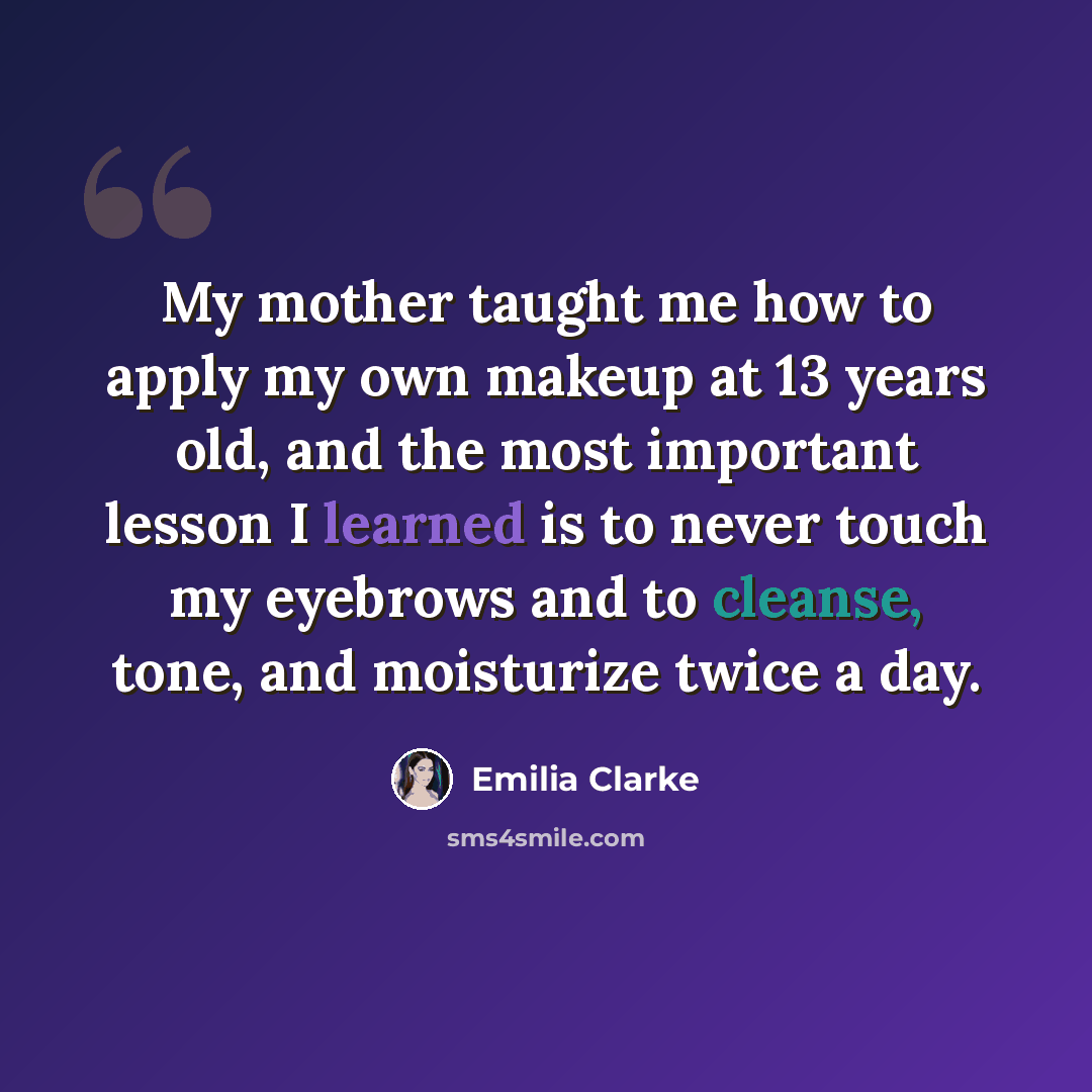 “My mother taught me how to apply my own makeup at 13 years old, and the most important lesson I learned is to never touch my eyebrows and to cleanse, tone, and moisturize twice a day.” quote by Emilia Clarke
