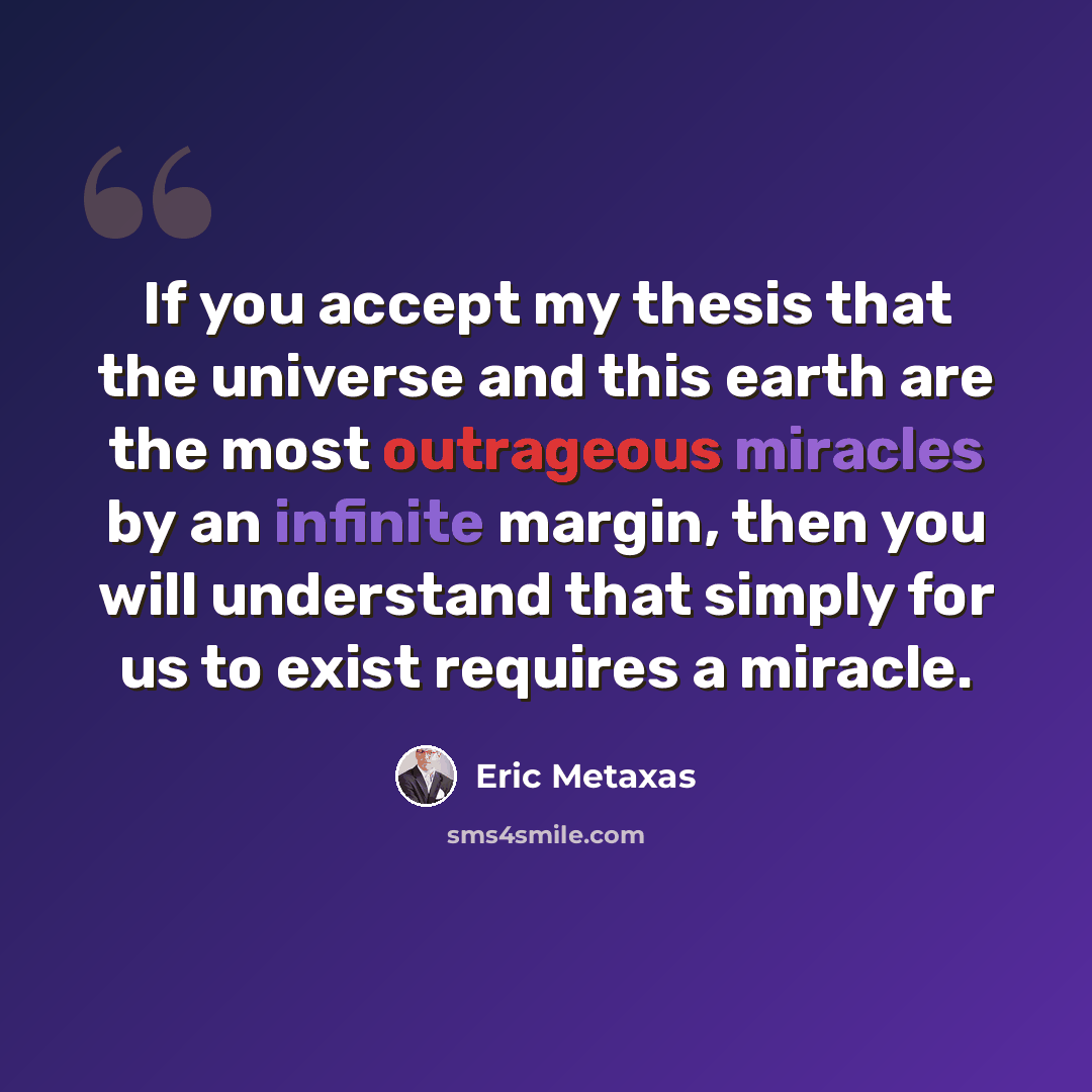 “If you accept my thesis that the universe and this earth are the most outrageous miracles by an infinite margin, then you will understand that simply for us to exist requires a miracle.” quote by Eric Metaxas